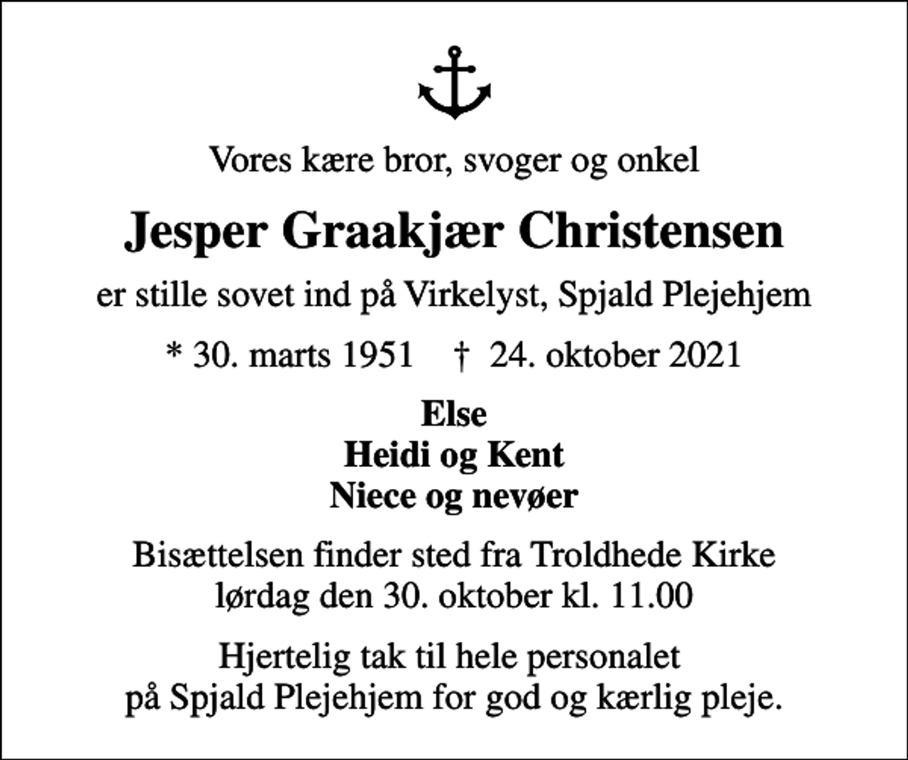 <p>Vores kære bror, svoger og onkel<br />Jesper Graakjær Christensen<br />er stille sovet ind på Virkelyst, Spjald Plejehjem<br />* 30. marts 1951 ✝ 24. oktober 2021<br />Else Heidi og Kent Niece og nevøer<br />Bisættelsen finder sted fra Troldhede Kirke lørdag den 30. oktober kl. 11.00<br />Hjertelig tak til hele personalet på Spjald Plejehjem for god og kærlig pleje.</p>