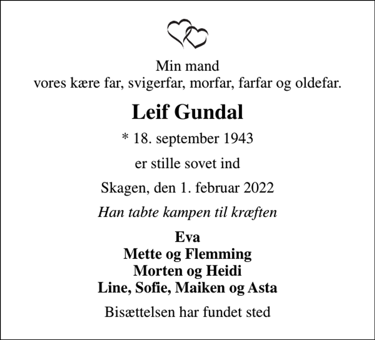 <p>Min mand vores kære far, svigerfar, morfar, farfar og oldefar.<br />Leif Gundal<br />* 18. september 1943<br />er stille sovet ind<br />Skagen, den 1. februar 2022<br />Han tabte kampen til kræften<br />Eva Mette og Flemming Morten og Heidi Line, Sofie, Maiken og Asta<br />Bisættelsen har fundet sted</p>