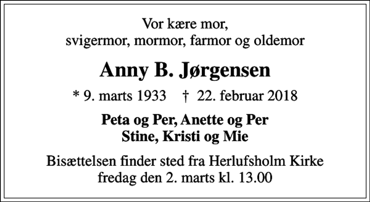 <p>Vor kære mor, svigermor, mormor, farmor og oldemor<br />Anny B. Jørgensen<br />* 9. marts 1933 ✝ 22. februar 2018<br />Peta og Per, Anette og Per Stine, Kristi og Mie<br />Bisættelsen finder sted fra Herlufsholm Kirke fredag den 2. marts kl. 13.00</p>