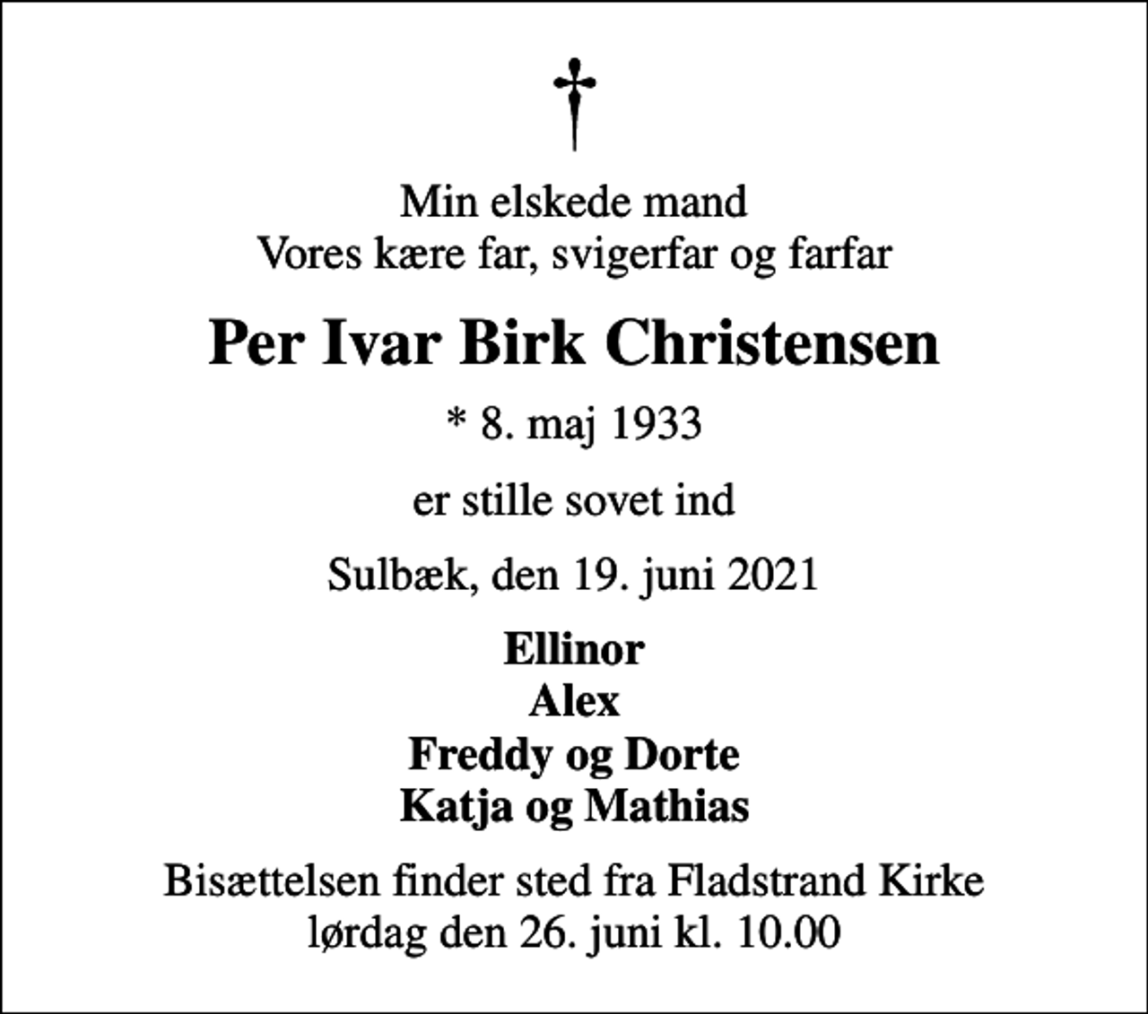 <p>Min elskede mand Vores kære far, svigerfar og farfar<br />Per Ivar Birk Christensen<br />* 8. maj 1933<br />er stille sovet ind<br />Sulbæk, den 19. juni 2021<br />Ellinor Alex Freddy og Dorte Katja og Mathias<br />Bisættelsen finder sted fra Fladstrand Kirke lørdag den 26. juni kl. 10.00</p>