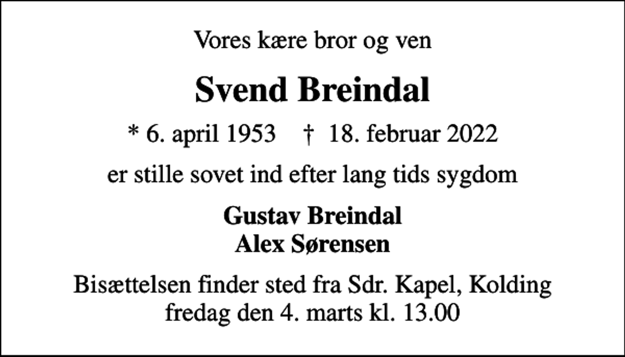 <p>Vores kære bror og ven<br />Svend Breindal<br />* 6. april 1953 ✝ 18. februar 2022<br />er stille sovet ind efter lang tids sygdom<br />Gustav Breindal Alex Sørensen<br />Bisættelsen finder sted fra Sdr. Kapel, Kolding fredag den 4. marts kl. 13.00</p>