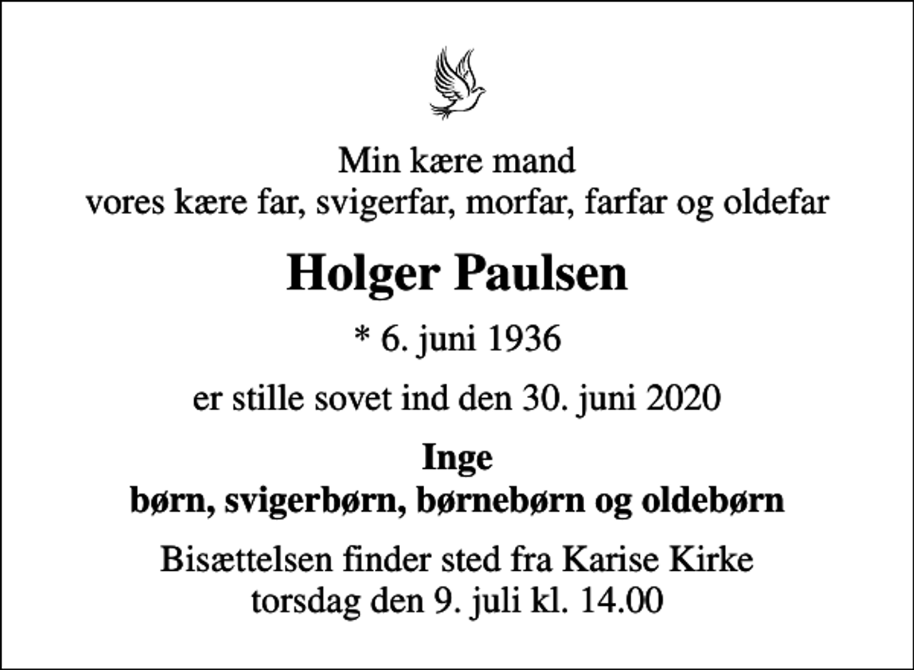 <p>Min kære mand vores kære far, svigerfar, morfar, farfar og oldefar<br />Holger Paulsen<br />* 6. juni 1936<br />er stille sovet ind den 30. juni 2020<br />Inge børn, svigerbørn, børnebørn og oldebørn<br />Bisættelsen finder sted fra Karise Kirke torsdag den 9. juli kl. 14.00</p>