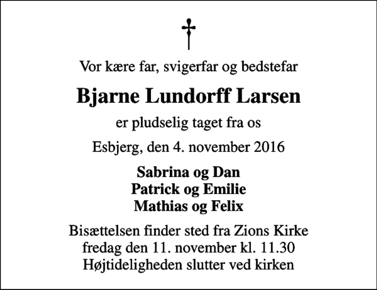 <p>Vor kære far, svigerfar og bedstefar<br />Bjarne Lundorff Larsen<br />er pludselig taget fra os<br />Esbjerg, den 4. november 2016<br />Sabrina og Dan Patrick og Emilie Mathias og Felix<br />Bisættelsen finder sted fra Zions Kirke fredag den 11. november kl. 11.30 Højtideligheden slutter ved kirken</p>