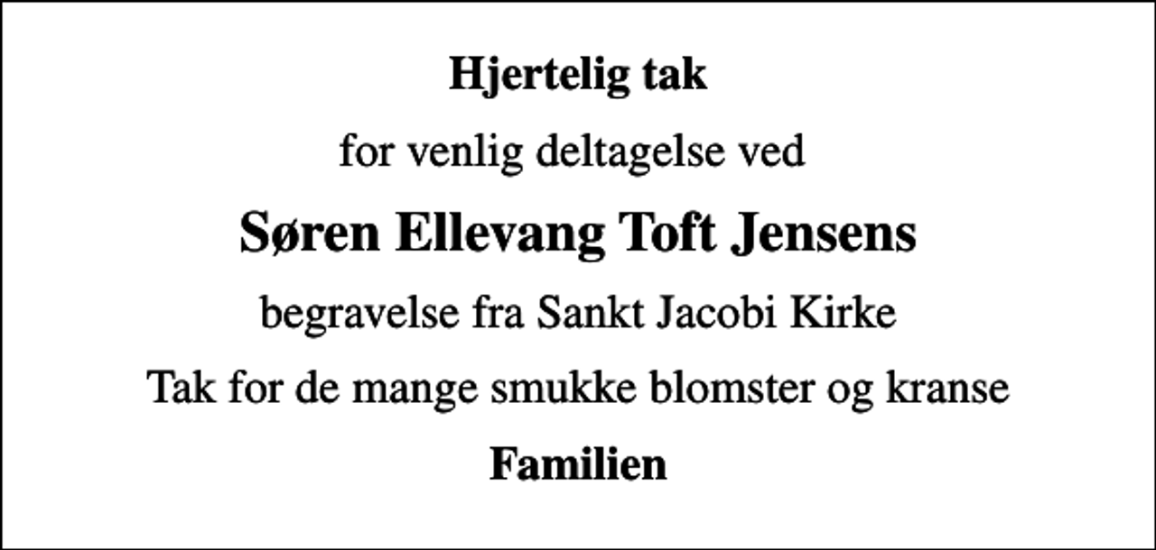 <p>Hjertelig tak<br />for venlig deltagelse ved<br />Søren Ellevang Toft Jensens<br />begravelse fra Sankt Jacobi Kirke<br />Tak for de mange smukke blomster og kranse<br />Familien</p>