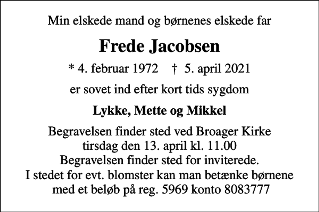 <p>Min elskede mand og børnenes elskede far<br />Frede Jacobsen<br />* 4. februar 1972 ✝ 5. april 2021<br />er sovet ind efter kort tids sygdom<br />Lykke, Mette og Mikkel<br />Begravelsen finder sted ved Broager Kirke tirsdag den 13. april kl. 11.00 Begravelsen finder sted for inviterede. I stedet for evt. blomster kan man betænke børnene med et beløb på reg. 5969 konto 8083777</p>