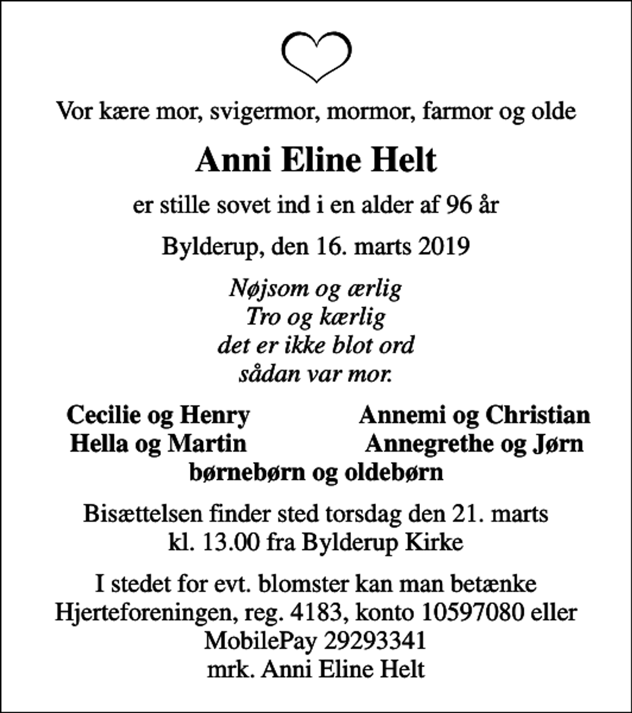 <p>Vor kære mor, svigermor, mormor, farmor og olde<br />Anni Eline Helt<br />er stille sovet ind i en alder af 96 år<br />Bylderup, den 16. marts 2019<br />Nøjsom og ærlig Tro og kærlig det er ikke blot ord sådan var mor.<br />Cecilie og Henry<br />Annemi og Christian<br />Hella og Martin<br />Annegrethe og Jørn<br />Bisættelsen finder sted torsdag den 21. marts kl. 13.00 fra Bylderup Kirke<br />I stedet for evt. blomster kan man betænke<br />Hjerteforeningen reg.4183,konto10597080mrk. Anni Eline<br />Helt</p>