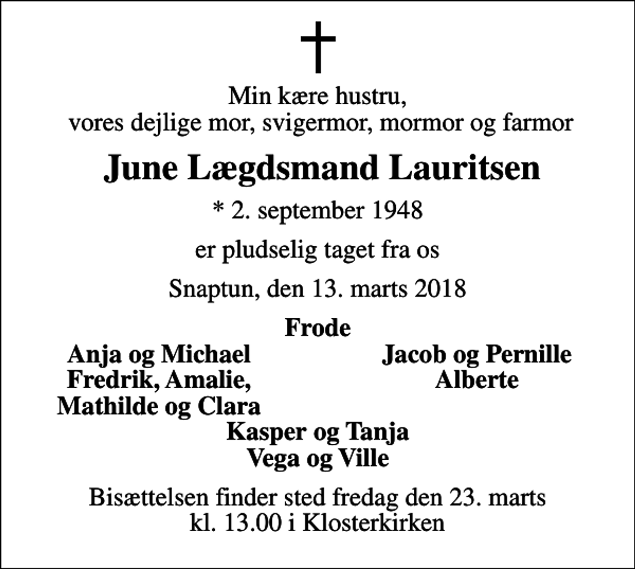 <p>Min kære hustru, vores dejlige mor, svigermor, mormor og farmor<br />June Lægdsmand Lauritsen<br />* 2. september 1948<br />er pludselig taget fra os<br />Snaptun, den 13. marts 2018<br />Frode<br />Anja og Michael<br />Jacob og Pernille<br />Fredrik, Amalie,<br />Alberte<br />Mathilde og Clara<br />Bisættelsen finder sted fredag den 23. marts kl. 13.00 i Klosterkirken</p>