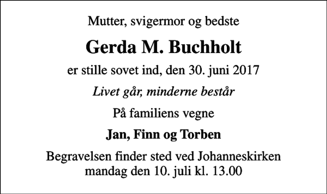 <p>Mutter, svigermor og bedste<br />Gerda M. Buchholt<br />er stille sovet ind, den 30. juni 2017<br />Livet går, minderne består<br />På familiens vegne<br />Jan, Finn og Torben<br />Begravelsen finder sted ved Johanneskirken mandag den 10. juli kl. 13.00</p>