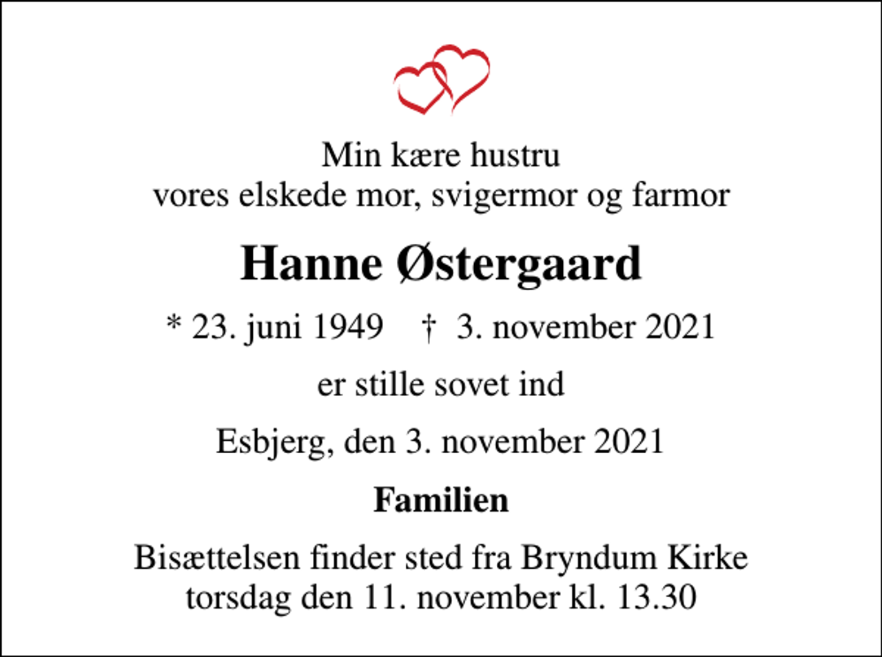<p>Min kære hustru vores elskede mor, svigermor og farmor<br />Hanne Østergaard<br />* 23. juni 1949 ✝ 3. november 2021<br />er stille sovet ind<br />Esbjerg, den 3. november 2021<br />Familien<br />Bisættelsen finder sted fra Bryndum Kirke torsdag den 11. november kl. 13.30</p>