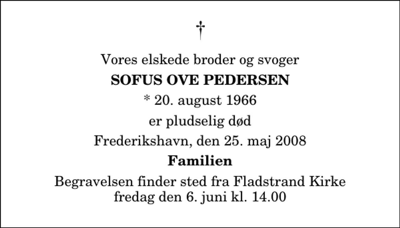 <p>Vores elskede broder og svoger<br />Sofus Ove Pedersen<br />* 20. august 1966<br />er pludselig død<br />Frederikshavn, den 25. maj 2008<br />Familien<br />Begravelsen finder sted fra Fladstrand Kirke fredag den 6. juni kl. 14.00</p>