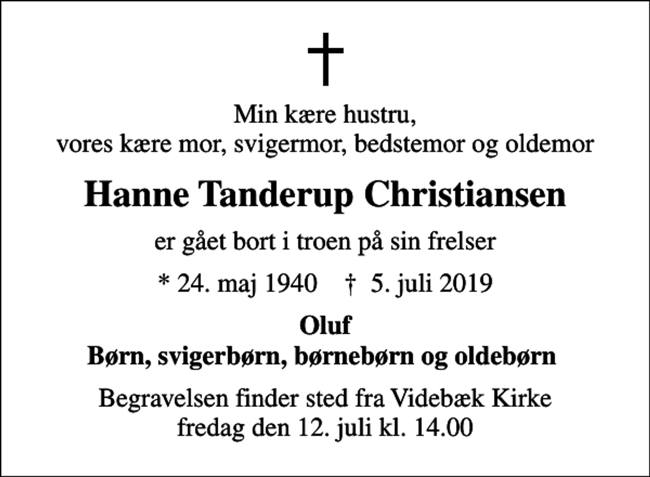 <p>Min kære hustru, vores kære mor, svigermor, bedstemor og oldemor<br />Hanne Tanderup Christiansen<br />er gået bort i troen på sin frelser<br />* 24. maj 1940 ✝ 5. juli 2019<br />Oluf Børn, svigerbørn, børnebørn og oldebørn<br />Begravelsen finder sted fra Videbæk Kirke fredag den 12. juli kl. 14.00</p>