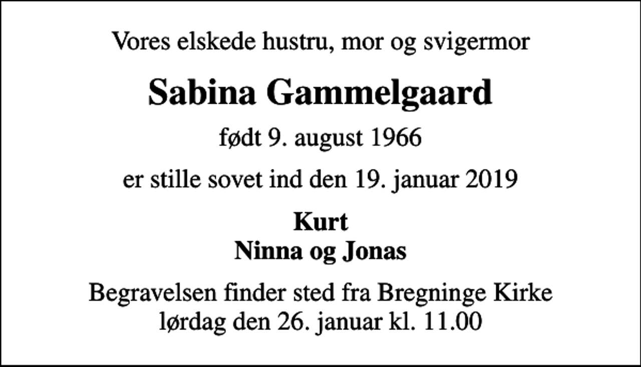 <p>Vores elskede hustru, mor og svigermor<br />Sabina Gammelgaard<br />født 9. august 1966<br />er stille sovet ind den 19. januar 2019<br />Kurt Ninna og Jonas<br />Begravelsen finder sted fra Bregninge Kirke lørdag den 26. januar kl. 11.00</p>