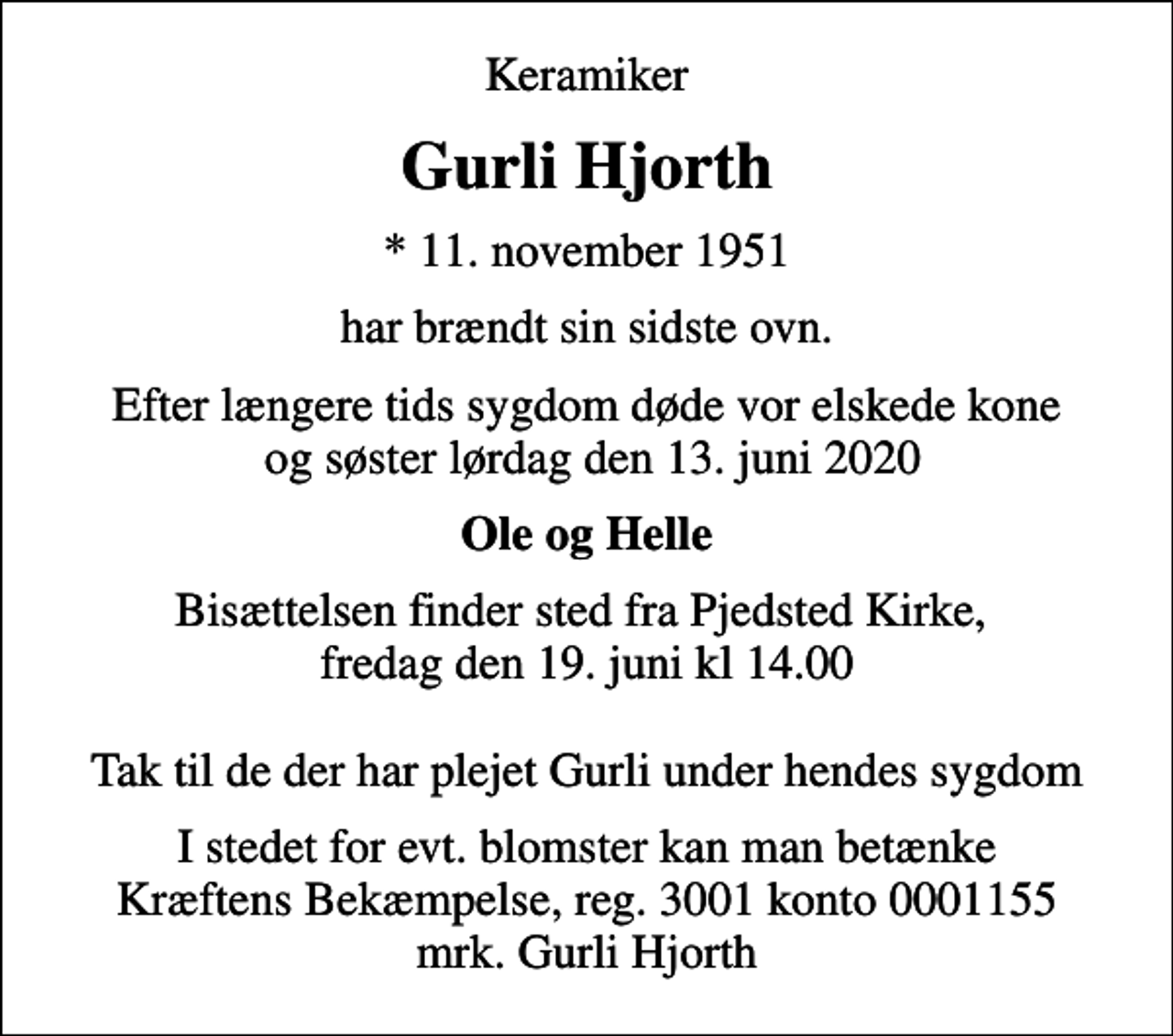 <p>Keramiker<br />Gurli Hjorth<br />* 11. november 1951<br />har brændt sin sidste ovn.<br />Efter længere tids sygdom døde vor elskede kone og søster lørdag den 13. juni 2020<br />Ole og Helle<br />Bisættelsen finder sted fra Pjedsted Kirke, fredag den 19. juni kl 14.00 Tak til de der har plejet Gurli under hendes sygdom<br />I stedet for evt. blomster kan man betænke<br />Kræftens Bekæmpelse reg.3001konto0001155mrk. Gurli<br />Hjorth</p>