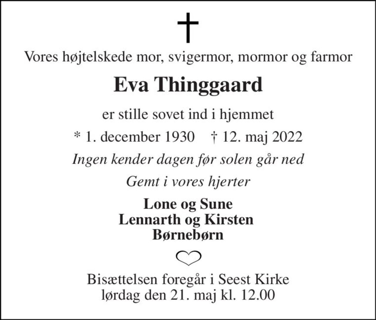 Vores højtelskede mor, svigermor, mormor og farmor 
Eva Thinggaard 
er stille sovet ind i hjemmet 
*​ 1. december 1930​    †​ 12. maj 2022 
Ingen kender dagen før solen går ned 
Gemt i vores hjerter 
Lone og Sune Lennarth og Kirsten  Børnebørn 
Bisættelsen​ foregår i Seest Kirke​ lørdag den 21. maj​ kl. 12.00