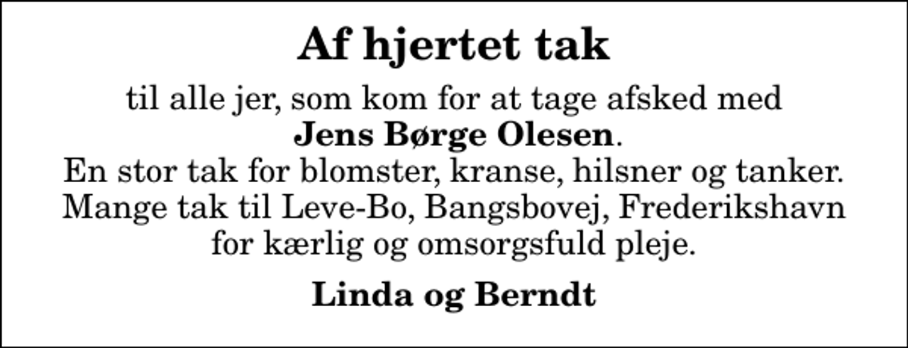 <p>Af hjertet tak<br />til alle jer, som kom for at tage afsked med <em> Jens Børge Olesen</em>. En stor tak for blomster, kranse, hilsner og tanker. Mange tak til Leve-Bo, Bangsbovej, Frederikshavn for kærlig og omsorgsfuld pleje.<br />Linda og Berndt</p>