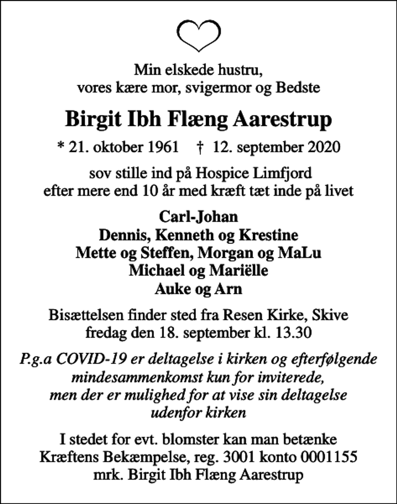 <p>Min elskede hustru, vores kære mor, svigermor og Bedste<br />Birgit Ibh Flæng Aarestrup<br />* 21. oktober 1961 ✝ 12. september 2020<br />sov stille ind på Hospice Limfjord efter mere end 10 år med kræft tæt inde på livet<br />Carl-Johan Dennis, Kenneth og Krestine Mette og Steffen, Morgan og MaLu Michael og Mariëlle Auke og Arn<br />Bisættelsen finder sted fra Resen Kirke, Skive fredag den 18. september kl. 13.30<br />P.g.a COVID-19 er deltagelse i kirken og efterfølgende mindesammenkomst kun for inviterede, men der er mulighed for at vise sin deltagelse udenfor kirken<br />I stedet for evt. blomster kan man betænke<br />Kræftens Bekæmpelse reg.3001konto0001155mrk. Birgit Ibh Flæng<br />Aarestrup</p>