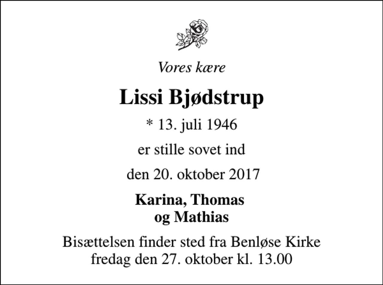 <p>Vores kære<br />Lissi Bjødstrup<br />* 13. juli 1946<br />er stille sovet ind<br />den 20. oktober 2017<br />Karina, Thomas og Mathias<br />Bisættelsen finder sted fra Benløse Kirke fredag den 27. oktober kl. 13.00</p>