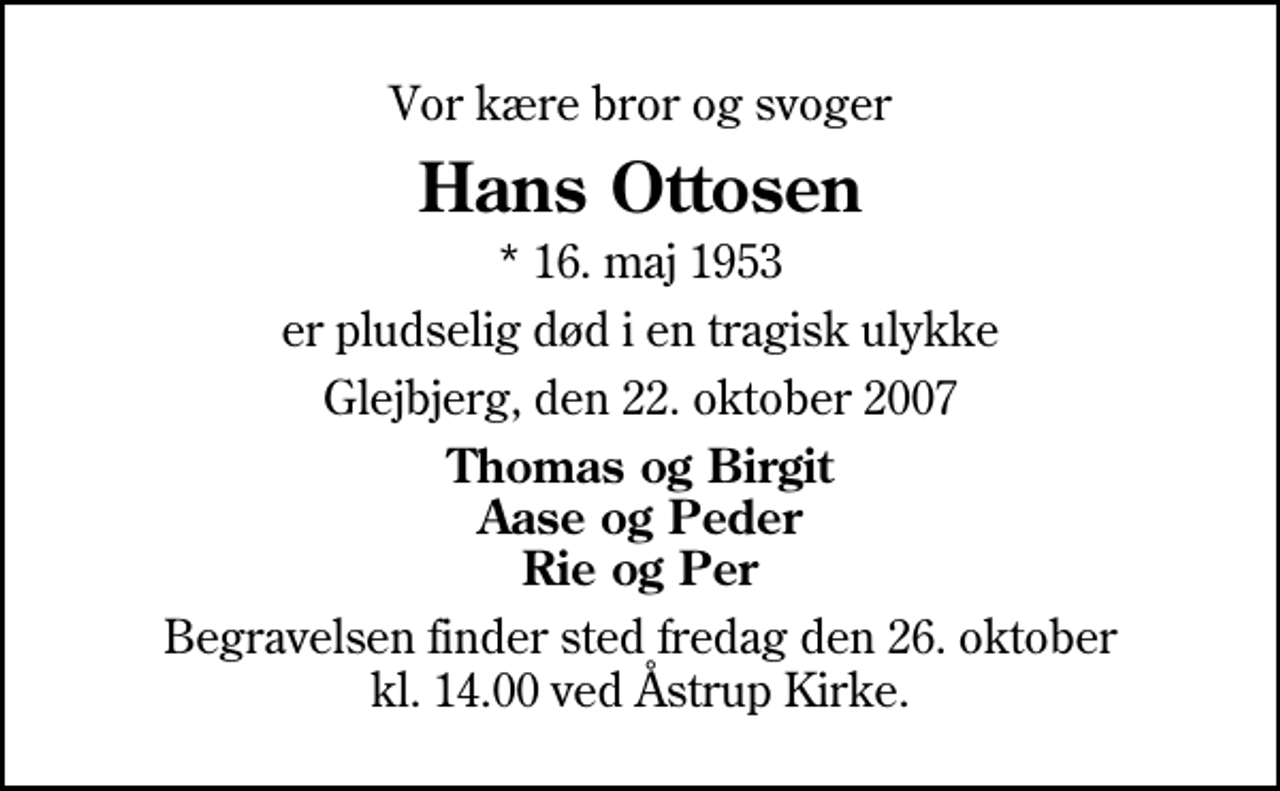 <p>Vor kære bror og svoger<br />Hans Ottosen<br />* 16. maj 1953<br />er pludselig død i en tragisk ulykke<br />Glejbjerg, den 22. oktober 2007<br />Thomas og Birgit Aase og Peder Rie og Per<br />Begravelsen finder sted fredag den 26. oktober kl. 14.00 ved Åstrup Kirke</p>