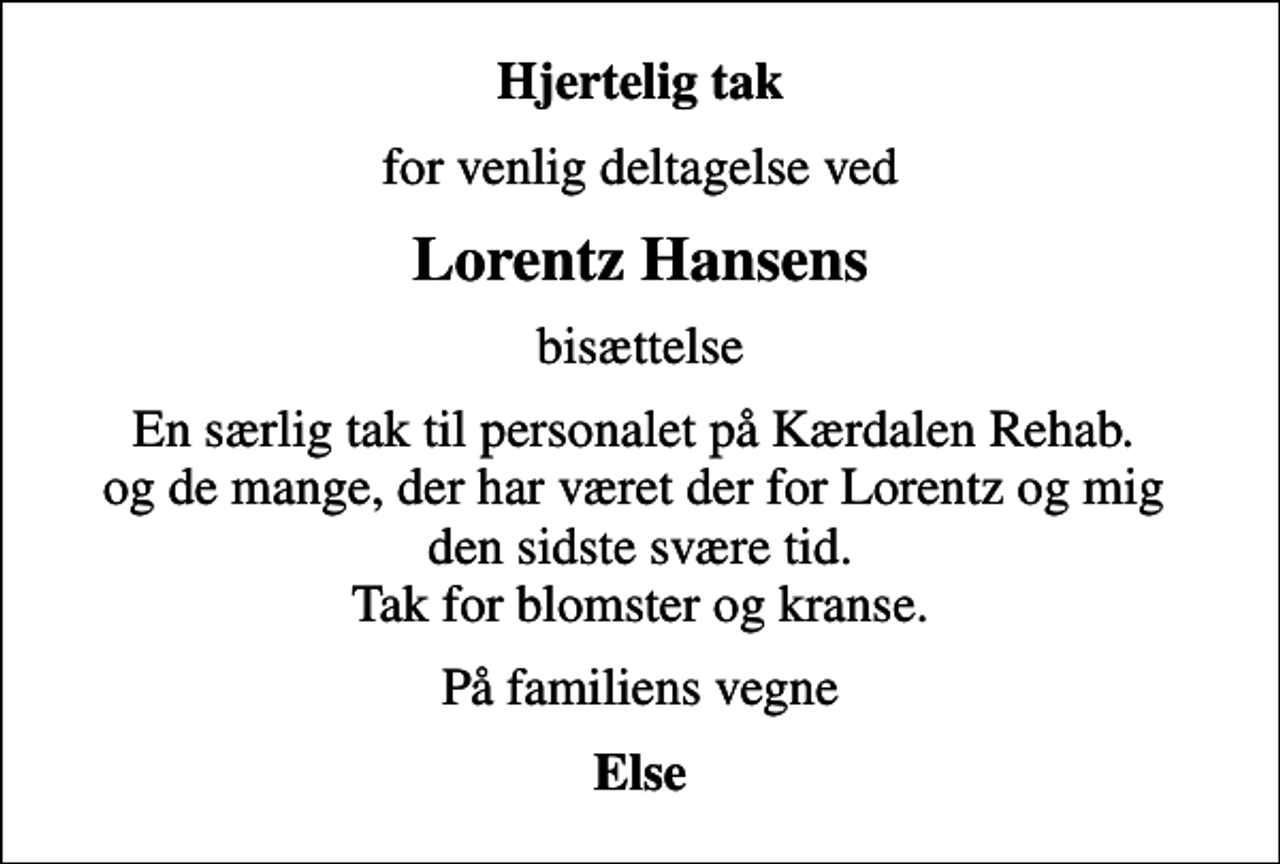<p>Hjertelig tak<br />for venlig deltagelse ved<br />Lorentz Hansens<br />bisættelse<br />En særlig tak til personalet på Kærdalen Rehab. og de mange, der har været der for Lorentz og mig den sidste svære tid. Tak for blomster og kranse.<br />På familiens vegne<br />Else</p>