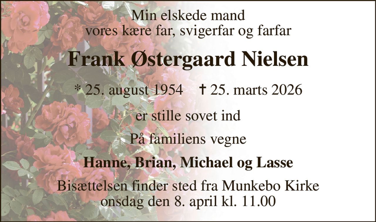 Min elskede mand vores kære far, svigerfar og farfar 
Frank Østergaard Nielsen 
*​ 25. august 1954​    ✝​ 25. marts 2026 
er stille sovet ind 
På familiens vegne 
Hanne, Brian, Michael og Lasse 
Bisættelsen​ finder sted fra Munkebo Kirke​ onsdag den 8. april​ kl. 11.00
