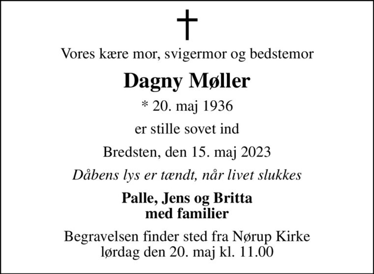 Vores kære mor, svigermor og bedstemor
Dagny Møller
* 20. maj 1936
er stille sovet ind
Bredsten, den 15. maj 2023
Dåbens lys er tændt, når livet slukkes
Palle, Jens og Britta med familier
Begravelsen finder sted fra Nørup Kirke  lørdag den 20. maj kl. 11.00