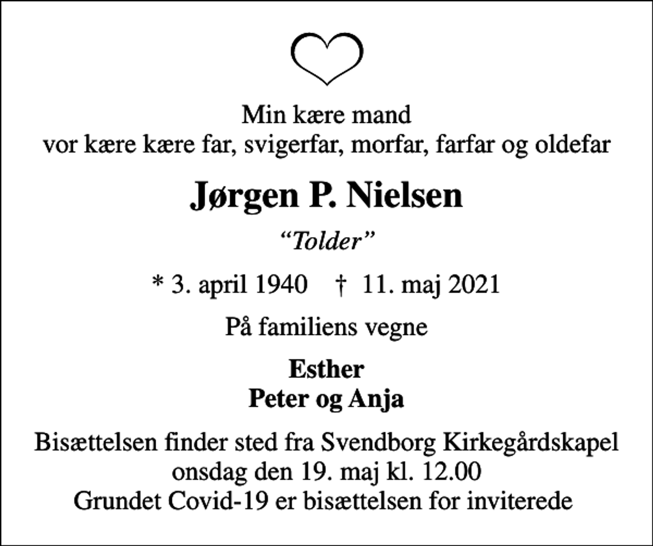 <p>Min kære mand vor kære kære far, svigerfar, morfar, farfar og oldefar<br />Jørgen P. Nielsen<br />Tolder<br />* 3. april 1940 ✝ 11. maj 2021<br />På familiens vegne<br />Esther Peter og Anja<br />Bisættelsen finder sted fra Svendborg Kirkegårdskapel onsdag den 19. maj kl. 12.00 Grundet Covid-19 er bisættelsen for inviterede</p>