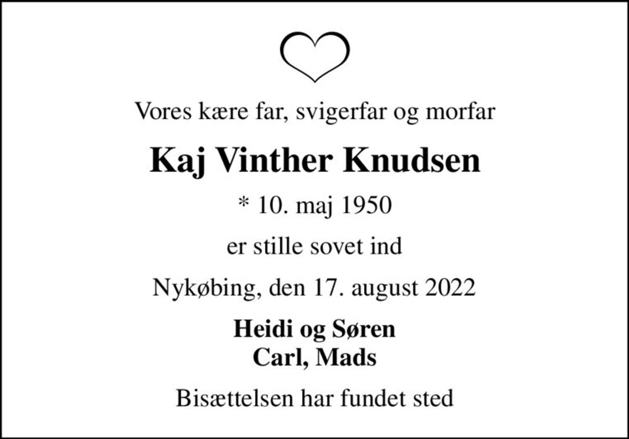 Vores kære far, svigerfar og morfar
Kaj Vinther Knudsen
* 10. maj 1950
er stille sovet ind
Nykøbing, den 17. august 2022
Heidi og Søren Carl, Mads
Bisættelsen har fundet sted