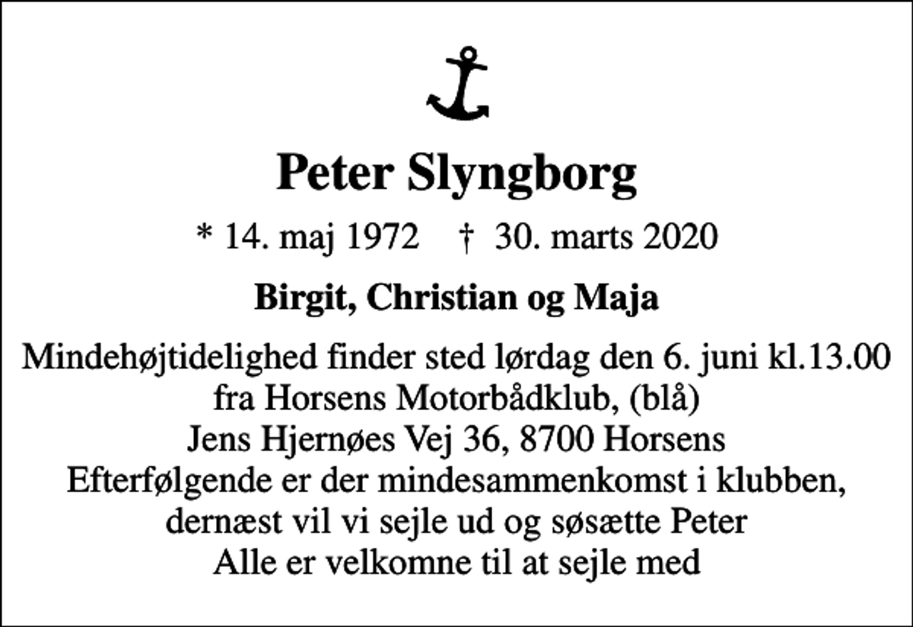 <p>Peter Slyngborg<br />* 14. maj 1972 ✝ 30. marts 2020<br />Birgit, Christian og Maja<br />Mindehøjtidelighed finder sted lørdag den 6. juni kl.13.00 fra Horsens Motorbådklub, (blå) Jens Hjernøes Vej 36, 8700 Horsens Efterfølgende er der mindesammenkomst i klubben, dernæst vil vi sejle ud og søsætte Peter Alle er velkomne til at sejle med</p>