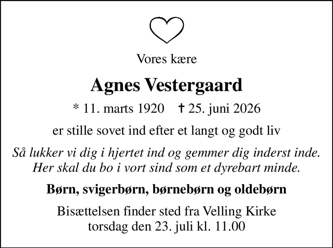 Vores kære
Agnes Vestergaard
* 11. marts 1920    ✝ 25. juni 2026
er stille sovet ind efter et langt og godt liv
Så lukker vi dig i hjertet ind og gemmer dig inderst inde. Her skal du bo i vort sind som et dyrebart minde.
Børn, svigerbørn, børnebørn og oldebørn
Bisættelsen finder sted fra Velling Kirke  torsdag den 23. juli kl. 11.00