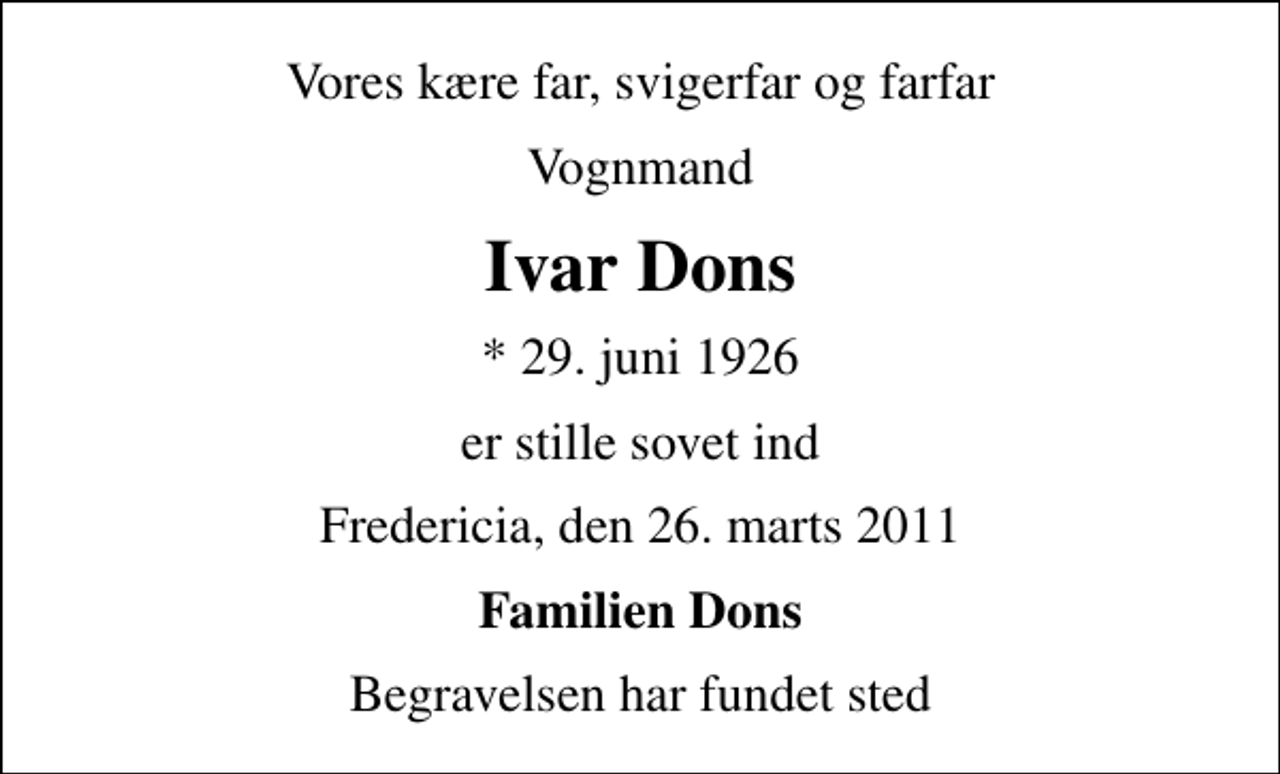 <p>Vores kære far, svigerfar og farfar<br />Vognmand<br />Ivar Dons<br />* 29. juni 1926<br />er stille sovet ind<br />Fredericia, den 26. marts 2011<br />Familien Dons<br />Begravelsen har fundet sted</p>