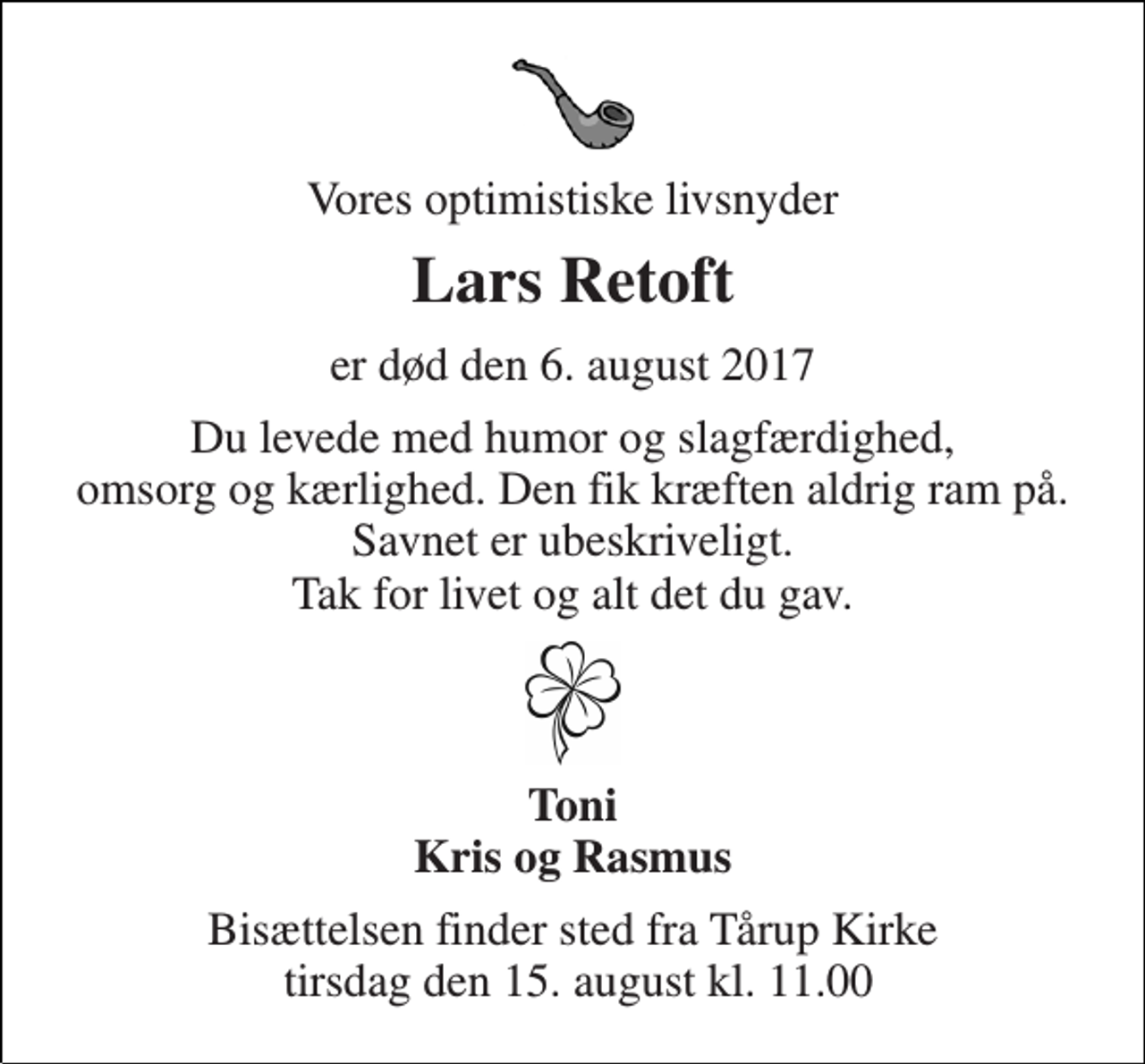<p>Vores optimistiske livsnyder<br />Lars Retoft<br />er død den 6. august 2017<br />Du levede med humor og slagfærdighed, omsorg og kærlighed. Den fik kræften aldrig ram på. Savnet er ubeskriveligt. Tak for livet og alt det du gav.<br />Toni Kris og Rasmus<br />Bisættelsen finder sted fra Tårup Kirke tirsdag den 15. august kl. 11.00</p>