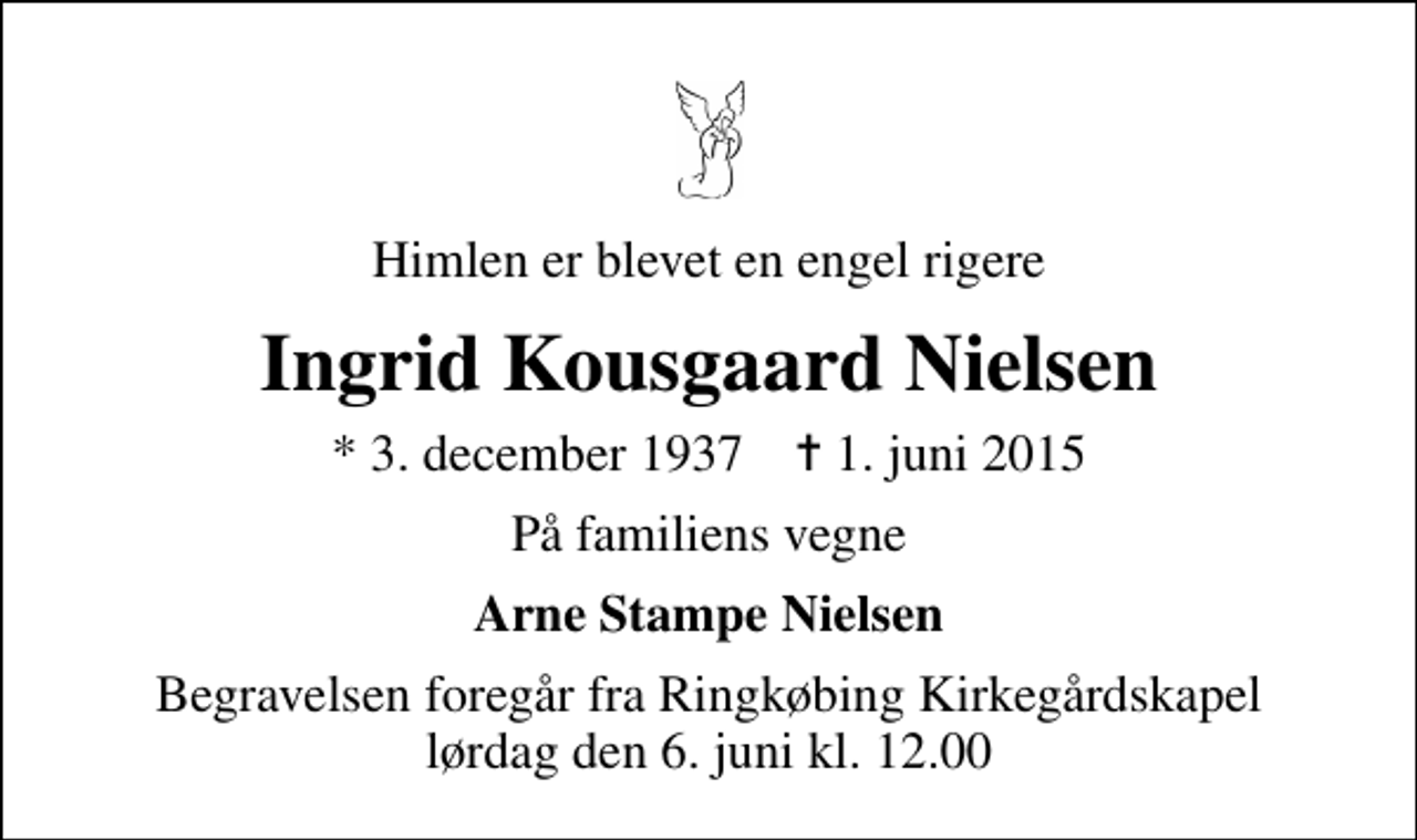 <p>Himlen er blevet en engel rigere<br />Ingrid Kousgaard Nielsen<br />* 3. december 1937 ✝ 1. juni 2015<br />På familiens vegne<br />Arne Stampe Nielsen<br />Begravelsen foregår fra Ringkøbing Kirkegårdskapel lørdag den 6. juni kl. 12.00</p>