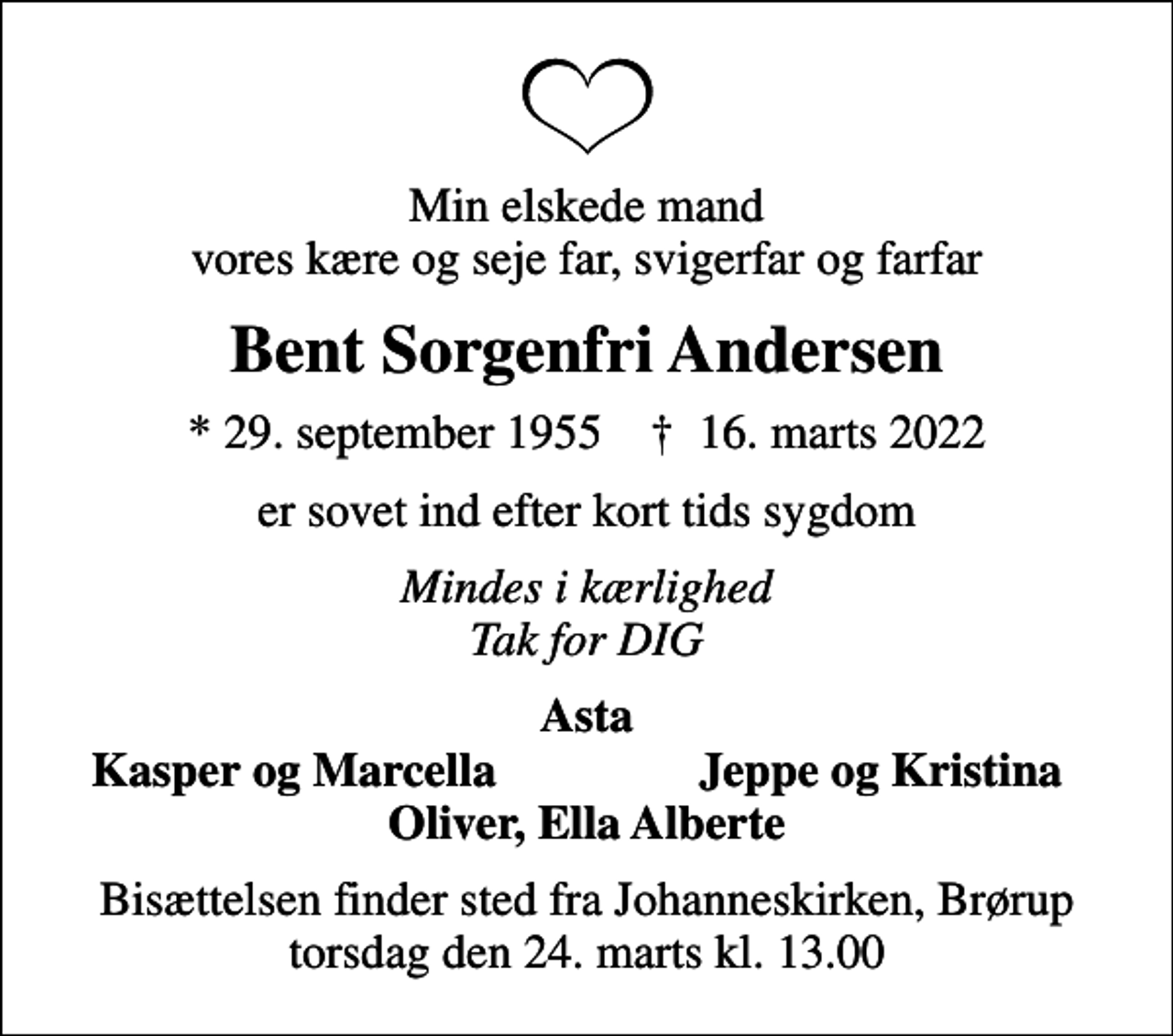 <p>Min elskede mand vores kære og seje far, svigerfar og farfar<br />Bent Sorgenfri Andersen<br />* 29. september 1955 ✝ 16. marts 2022<br />er sovet ind efter kort tids sygdom<br />Mindes i kærlighed Tak for DIG<br />Asta<br />Kasper og Marcella<br />Jeppe og Kristina<br />Bisættelsen finder sted fra Johanneskirken, Brørup torsdag den 24. marts kl. 13.00</p>
