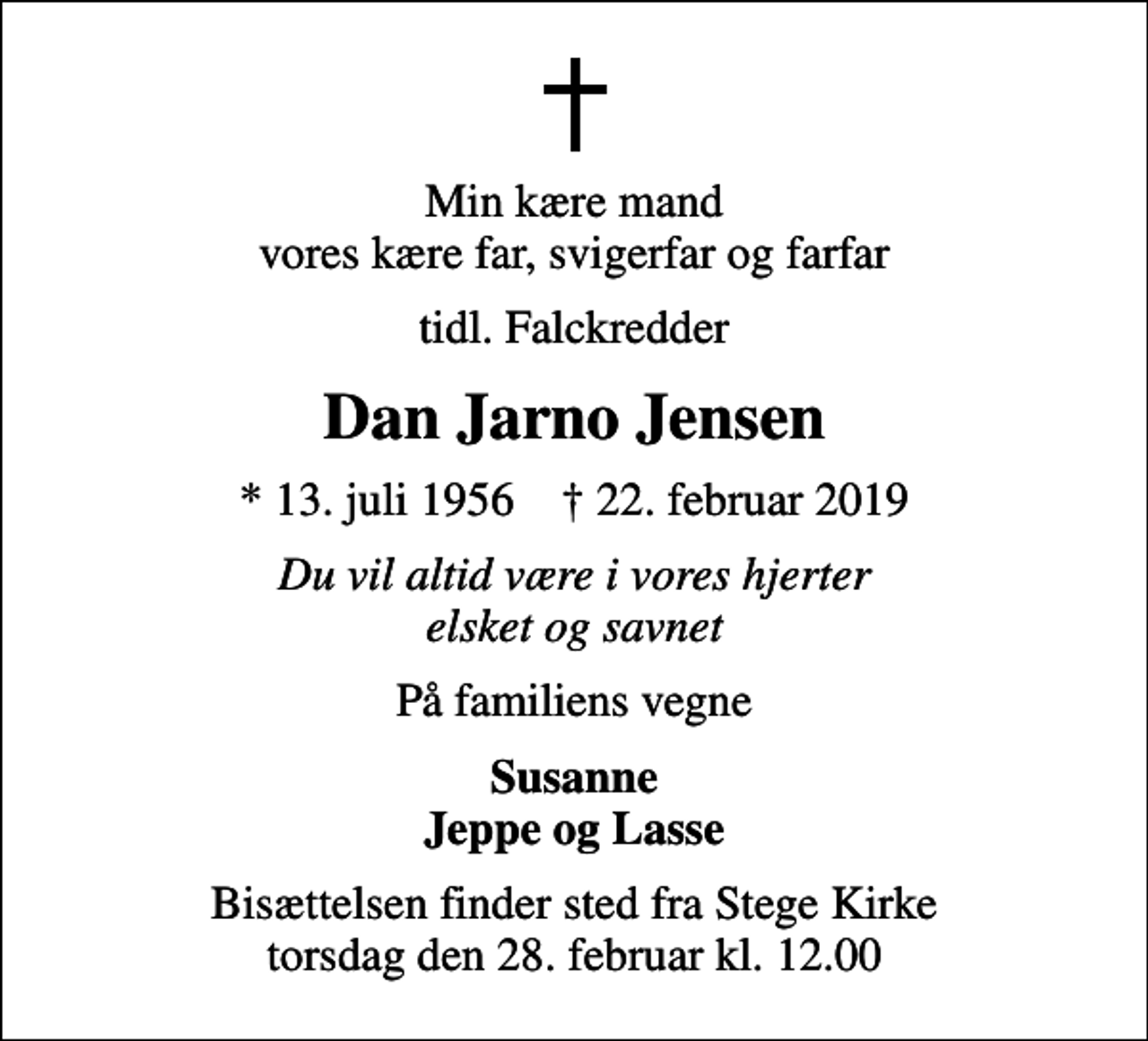 <p>Min kære mand vores kære far, svigerfar og farfar<br />tidl. Falckredder<br />Dan Jarno Jensen<br />* 13. juli 1956 ✝ 22. februar 2019<br />Du vil altid være i vores hjerter elsket og savnet<br />På familiens vegne<br />Susanne Jeppe og Lasse<br />Bisættelsen finder sted fra Stege Kirke torsdag den 28. februar kl. 12.00</p>