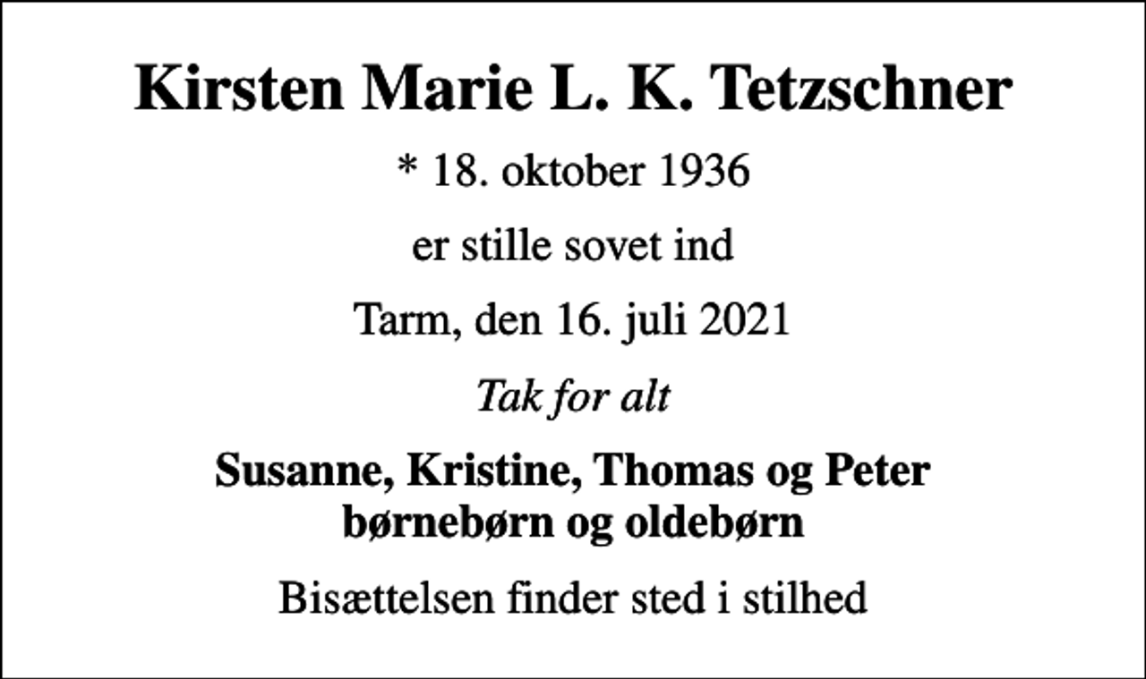 <p>Kirsten Marie L. K. Tetzschner<br />* 18. oktober 1936<br />er stille sovet ind<br />Tarm, den 16. juli 2021<br />Tak for alt<br />Susanne, Kristine, Thomas og Peter børnebørn og oldebørn<br />Bisættelsen finder sted i stilhed</p>