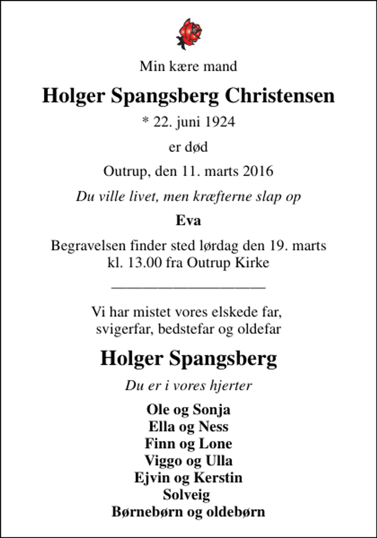 <p>Min kære mand<br />Holger Spangsberg Christensen<br />* 22. juni 1924<br />er død<br />Outrup, den 11. marts 2016<br />Du ville livet, men kræfterne slap op<br />Eva<br />Begravelsen finder sted lørdag den 19. marts kl. 13.00 fra Outrup Kirke<br />Vi har mistet vores elskede far, svigerfar, bedstefar og oldefar<br />Holger Spangsberg<br />Du er i vores hjerter<br />Ole og Sonja Ella og Ness Finn og Lone Viggo og Ulla Ejvin og Kerstin Solveig Børnebørn og oldebørn</p>