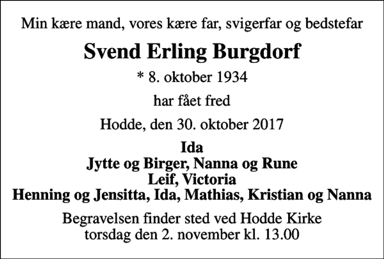 <p>Min kære mand, vores kære far, svigerfar og bedstefar<br />Svend Erling Burgdorf<br />* 8. oktober 1934<br />har fået fred<br />Hodde, den 30. oktober 2017<br />Ida Jytte og Birger, Nanna og Rune Leif, Victoria Henning og Jensitta, Ida, Mathias, Kristian og Nanna<br />Begravelsen finder sted ved Hodde Kirke torsdag den 2. november kl. 13.00</p>