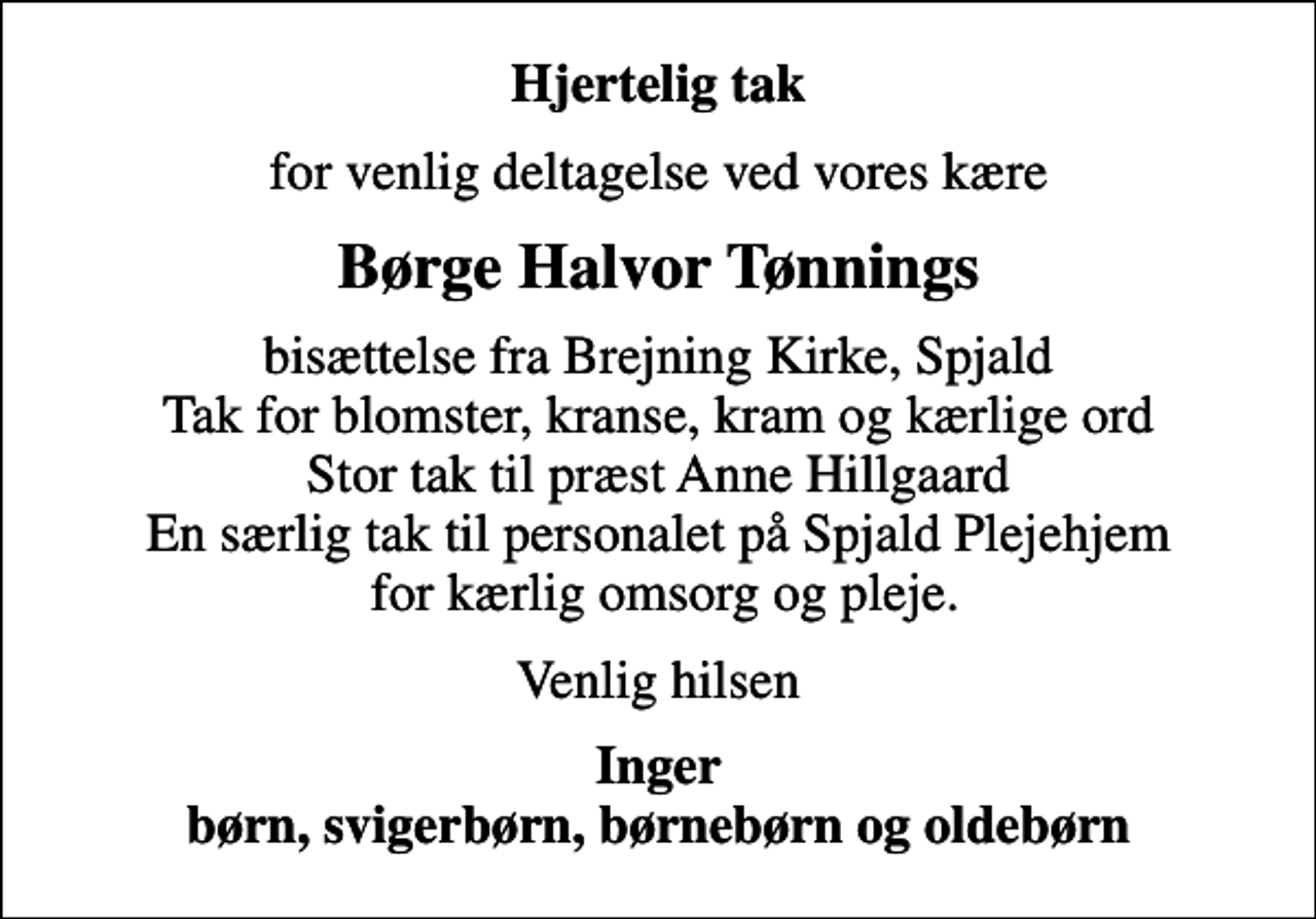 <p>Hjertelig tak<br />for venlig deltagelse ved vores kære<br />Børge Halvor Tønnings<br />bisættelse fra Brejning Kirke, Spjald Tak for blomster, kranse, kram og kærlige ord Stor tak til præst Anne Hillgaard En særlig tak til personalet på Spjald Plejehjem for kærlig omsorg og pleje.<br />Venlig hilsen<br />Inger børn, svigerbørn, børnebørn og oldebørn</p>