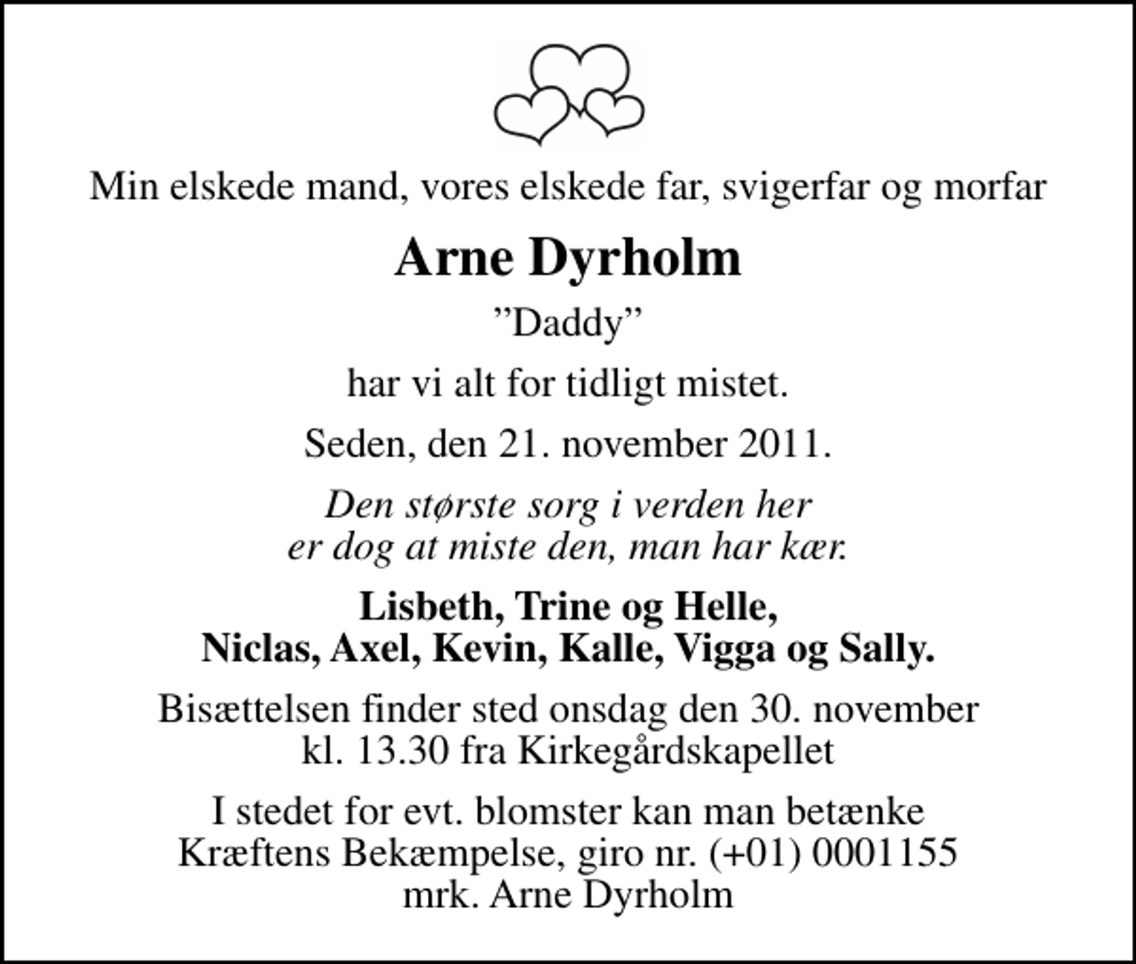 <p>Min elskede mand, vores elskede far, svigerfar og morfar<br />Arne Dyrholm<br />Daddy<br />har vi alt for tidligt mistet.<br />Seden, den 21. november 2011.<br />Den største sorg i verden her er dog at miste den, man har kær.<br />Lisbeth, Trine og Helle, Niclas, Axel, Kevin, Kalle, Vigga og Sally.<br />Bisættelsen finder sted onsdag den 30. november kl. 13.30 fra Kirkegårdskapellet<br />I stedet for evt. blomster kan man betænke<br />Kræftens Bekæmpelse reg.4183konto0001155mrk. Arne<br />Dyrholm</p>