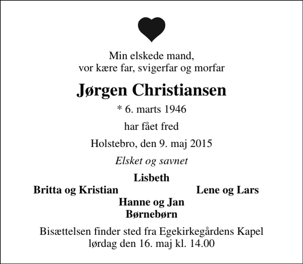 <p>Min elskede mand, vor kære far, svigerfar og morfar<br />Jørgen Christiansen<br />* 6. marts 1946<br />har fået fred<br />Holstebro, den 9. maj 2015<br />Elsket og savnet<br />Lisbeth<br />Britta og Kristian<br />Lene og Lars<br />Bisættelsen finder sted fra Egekirkegårdens Kapel lørdag den 16. maj kl. 14.00</p>