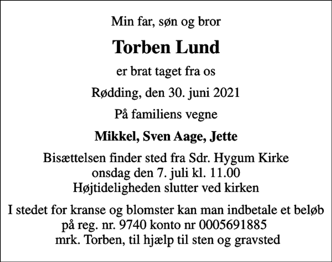 <p>Min far, søn og bror<br />Torben Lund<br />er brat taget fra os<br />Rødding, den 30. juni 2021<br />På familiens vegne<br />Mikkel, Sven Aage, Jette<br />Bisættelsen finder sted fra Sdr. Hygum Kirke onsdag den 7. juli kl. 11.00 Højtideligheden slutter ved kirken<br />I stedet for kranse og blomster kan man indbetale et beløb på reg. nr. 9740 konto nr 0005691885 mrk. Torben, til hjælp til sten og gravsted</p>