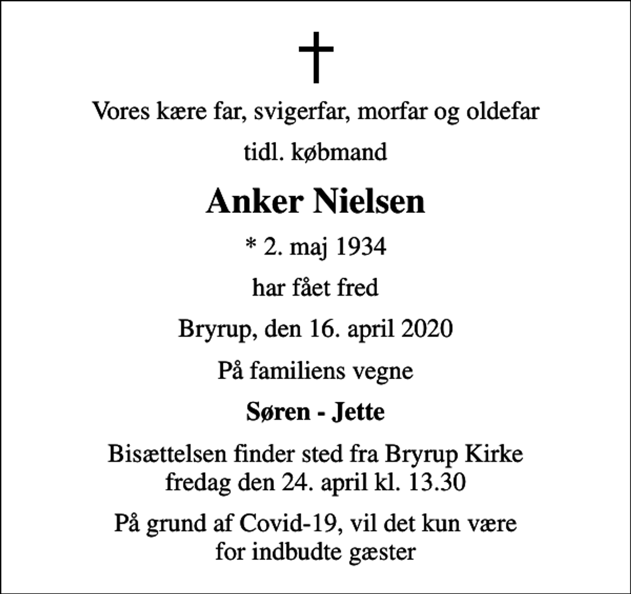 <p>Vores kære far, svigerfar, morfar og oldefar<br />tidl. købmand<br />Anker Nielsen<br />* 2. maj 1934<br />har fået fred<br />Bryrup, den 16. april 2020<br />På familiens vegne<br />Søren - Jette<br />Bisættelsen finder sted fra Bryrup Kirke fredag den 24. april kl. 13.30<br />På grund af Covid-19, vil det kun være for indbudte gæster</p>