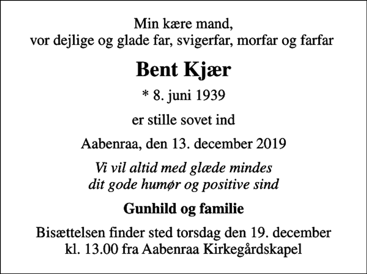 <p>Min kære mand, vor dejlige og glade far, svigerfar, morfar og farfar<br />Bent Kjær<br />* 8. juni 1939<br />er stille sovet ind<br />Aabenraa, den 13. december 2019<br />Vi vil altid med glæde mindes dit gode humør og positive sind<br />Gunhild og familie<br />Bisættelsen finder sted torsdag den 19. december kl. 13.00 fra Aabenraa Kirkegårdskapel</p>
