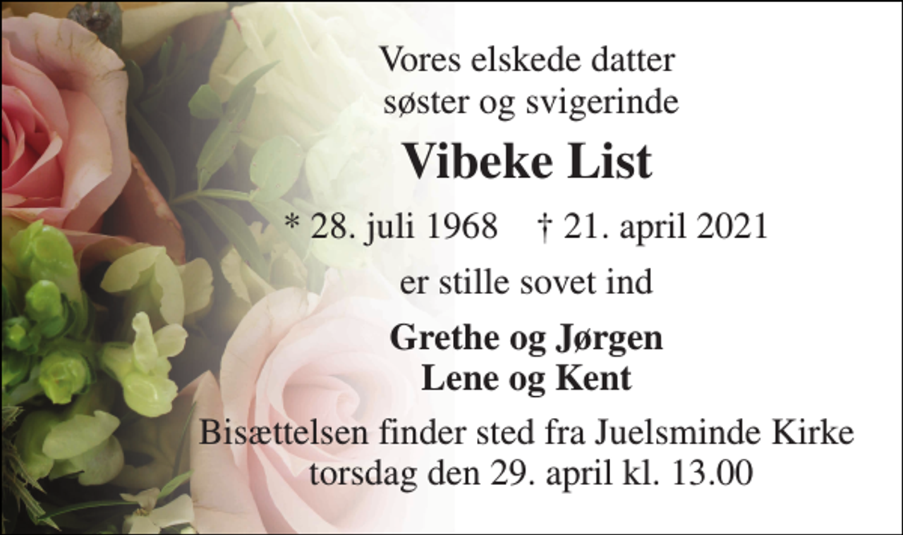 <p>Vores elskede datter søster og svigerinde<br />Vibeke List<br />*​ 28. juli 1968​ †​ 21. april 2021<br />er stille sovet ind<br />Grethe og Jørgen Lene og Kent<br />Bisættelsen​ finder sted fra Juelsminde Kirke torsdag den 29. april​ kl. 13.00</p>