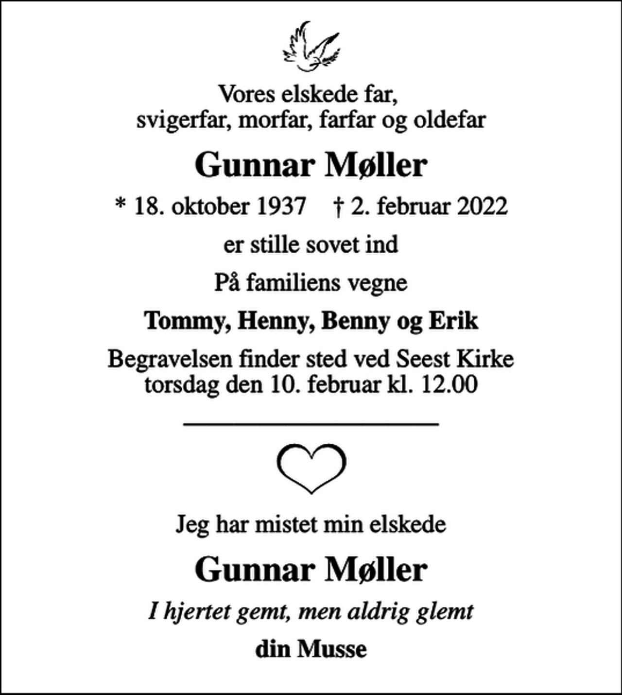 <p>Vores elskede far, svigerfar, morfar, farfar og oldefar<br />Gunnar Møller<br />* 18. oktober 1937 ✝ 2. februar 2022<br />er stille sovet ind<br />På familiens vegne<br />Tommy, Henny, Benny og Erik<br />Begravelsen finder sted ved Seest Kirke torsdag den 10. februar kl. 12.00<br />Jeg har mistet min elskede<br />Gunnar Møller<br />I hjertet gemt, men aldrig glemt<br />din Musse</p>