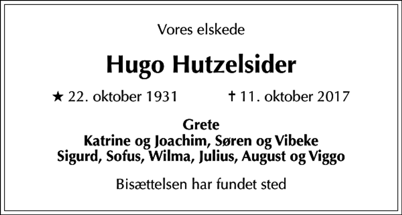 <p>Vores elskede<br />Hugo Hutzelsider<br />* 22. oktober 1931 ✝ 11. oktober 2017<br />Grete Katrine og Joachim, Søren og Vibeke Sigurd, Sofus, Wilma, Julius, August og Viggo<br />Bisættelsen har fundet sted</p>