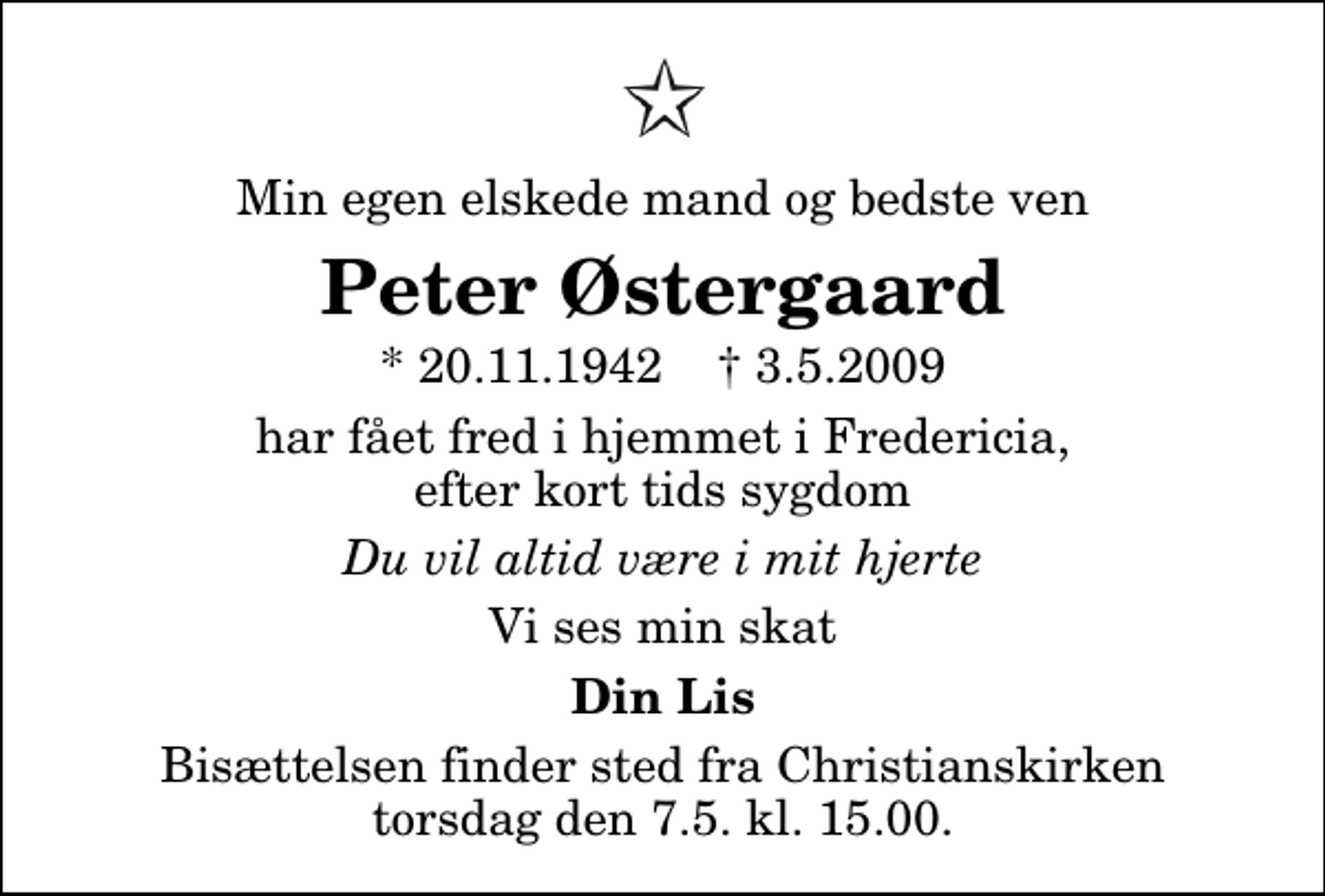 <p>Min egen elskede mand og bedste ven<br />Peter Østergaard<br />* 20.11.1942 ✝ 3.5.2009<br />har fået fred i hjemmet i Fredericia, efter kort tids sygdom<br />Du vil altid være i mit hjerte<br />Vi ses min skat<br />Din Lis<br />Bisættelsen finder sted fra Christianskirken torsdag den 7. maj kl. 15.00</p>