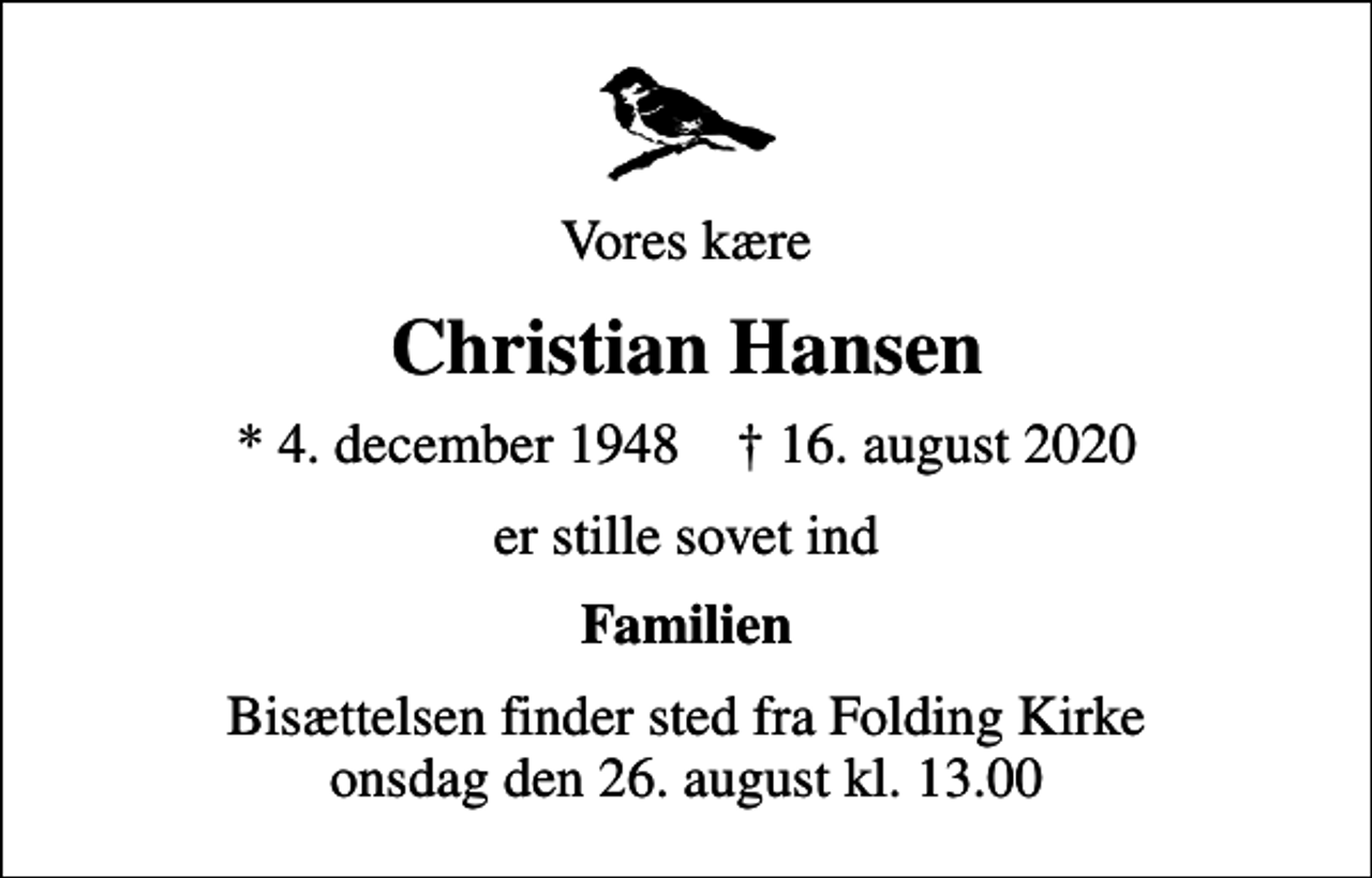 <p>Vores kære<br />Christian Hansen<br />* 4. december 1948 ✝ 16. august 2020<br />er stille sovet ind<br />Familien<br />Bisættelsen finder sted fra Folding Kirke onsdag den 26. august kl. 13.00</p>