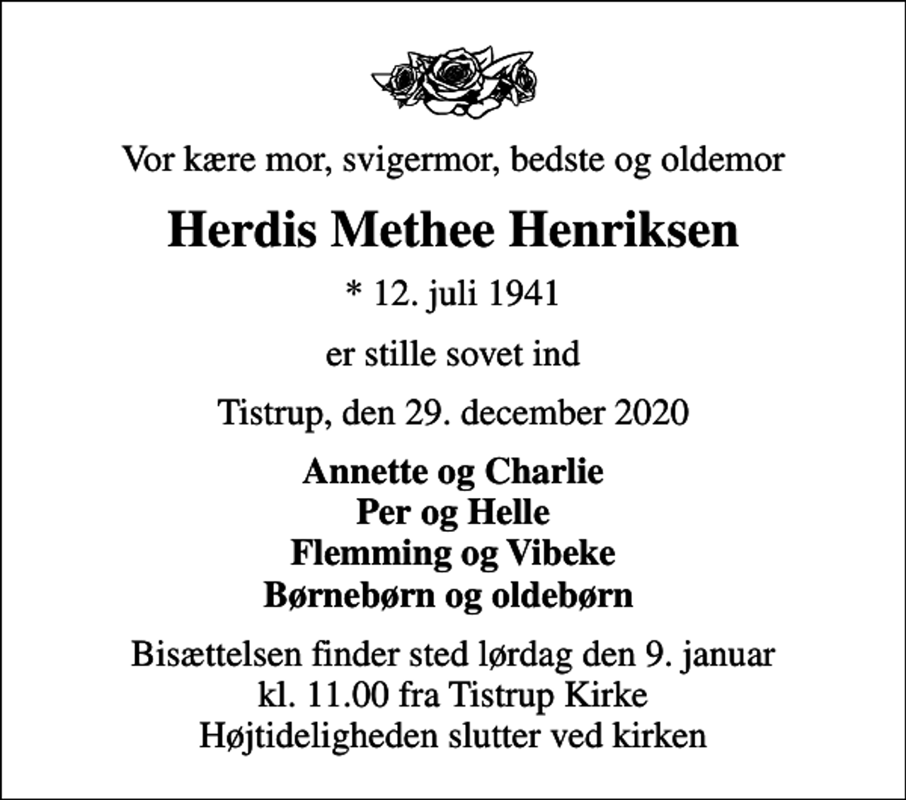 <p>Vor kære mor, svigermor, bedste og oldemor<br />Herdis Methee Henriksen<br />* 12. juli 1941<br />er stille sovet ind<br />Tistrup, den 29. december 2020<br />Annette og Charlie Per og Helle Flemming og Vibeke Børnebørn og oldebørn<br />Bisættelsen finder sted lørdag den 9. januar kl. 11.00 fra Tistrup Kirke Højtideligheden slutter ved kirken</p>