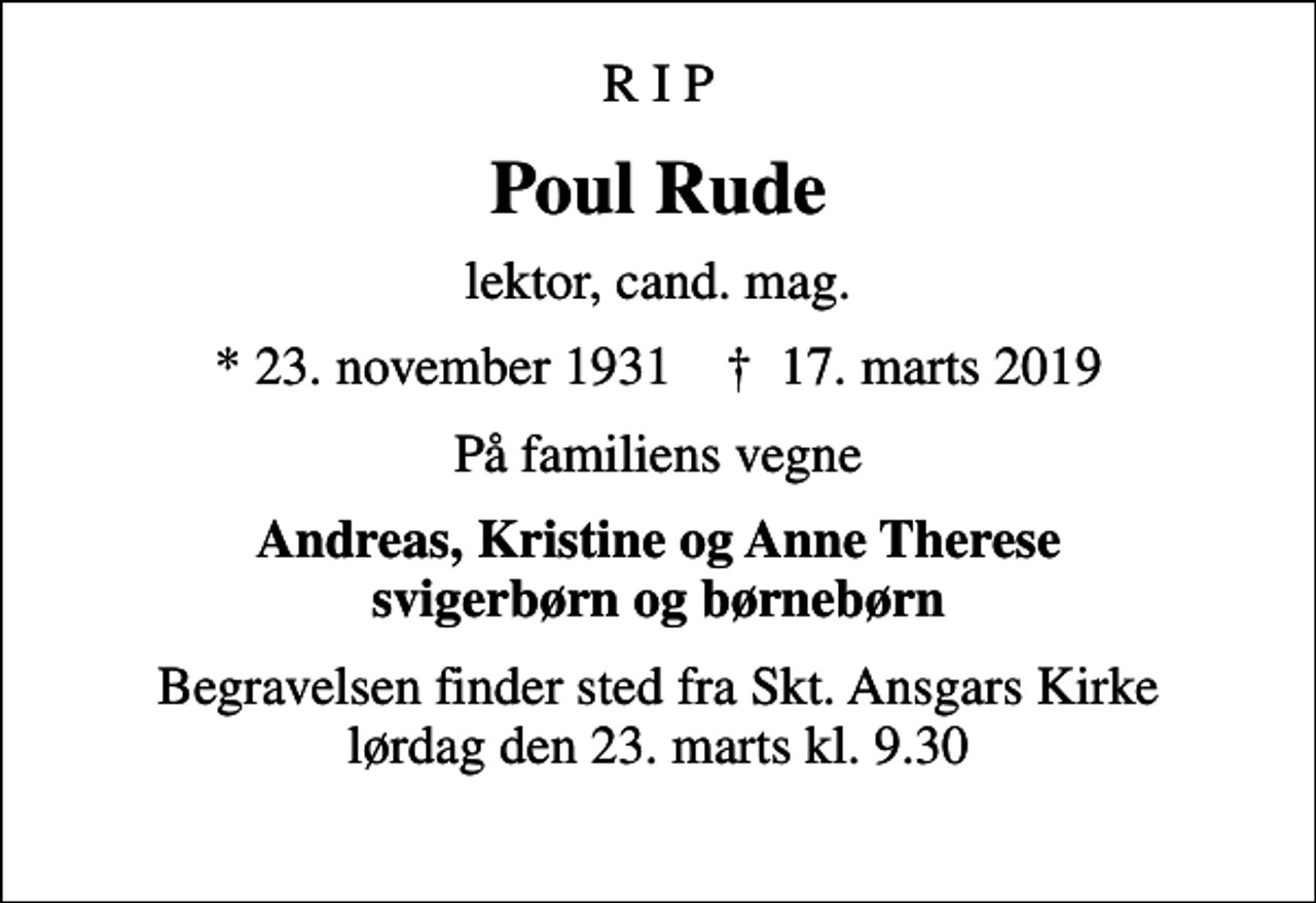 <p>R I P<br />Poul Rude<br />lektor, cand. mag.<br />* 23. november 1931 ✝ 17. marts 2019<br />På familiens vegne<br />Andreas, Kristine og Anne Therese svigerbørn og børnebørn<br />Begravelsen finder sted fra Skt. Ansgars Kirke lørdag den 23. marts kl. 9.30</p>